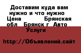 Доставим куда вам нужно и что нужно › Цена ­ 1 000 - Брянская обл., Брянск г. Авто » Услуги   